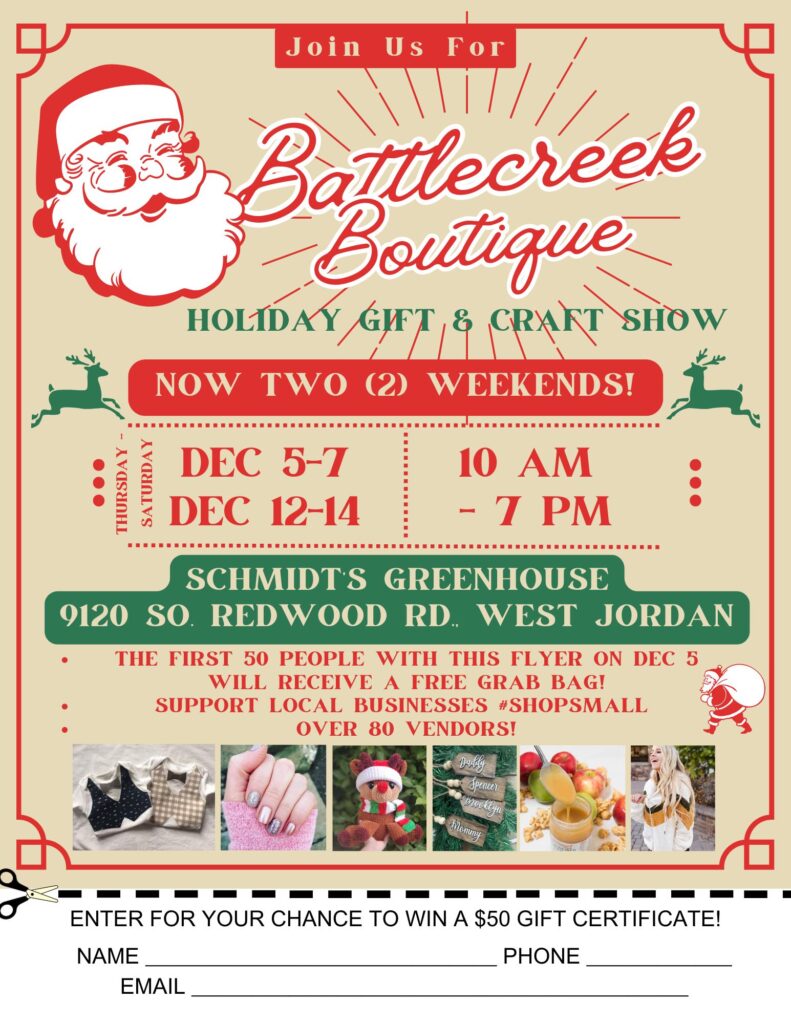 Flyer with information about Battlecreek Boutique Holiday Gift & Craft Show, Now Two(2) Weekends, Dec 5-7 Dec 12-14 10 am - 7 pm Schmidt's Greenhouse 9120 So Redwood Rd West Jordan; the first fifty people with this flyer on Dec 5 will receive a free grab bag! support local businesses shop small over 80 venfors